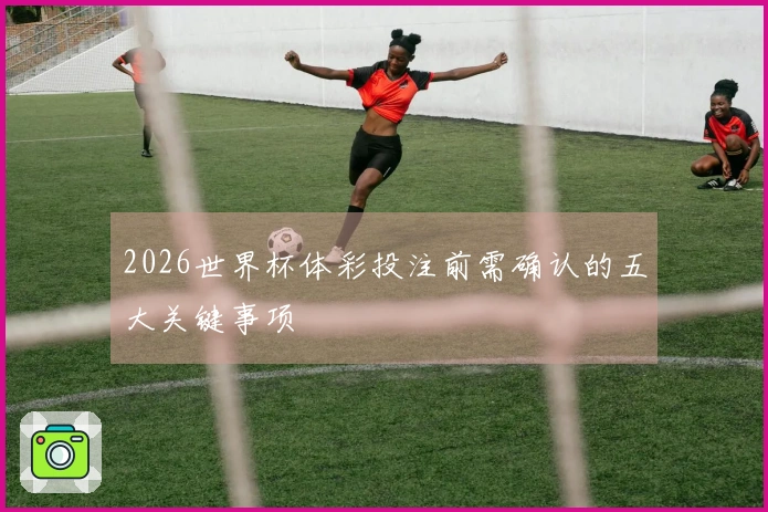 2026世界杯体彩投注前需确认的五大关键事项