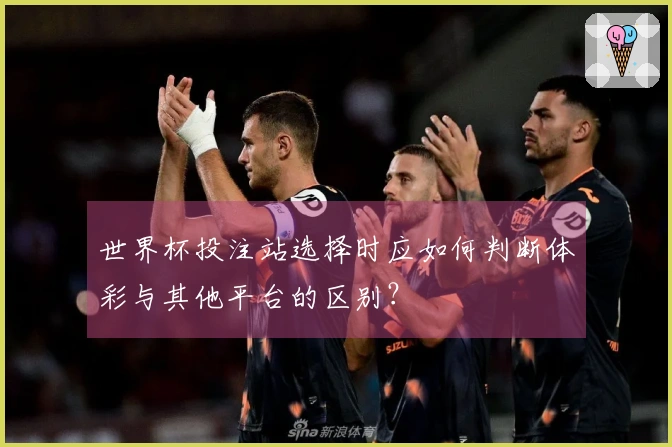 世界杯投注站选择时应如何判断体彩与其他平台的区别？